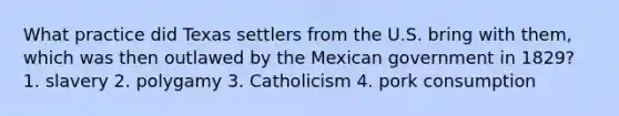 What practice did Texas settlers from the U.S. bring with them, which was then outlawed by the Mexican government in 1829? 1. slavery 2. polygamy 3. Catholicism 4. pork consumption