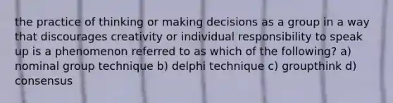 the practice of thinking or making decisions as a group in a way that discourages creativity or individual responsibility to speak up is a phenomenon referred to as which of the following? a) nominal group technique b) delphi technique c) groupthink d) consensus