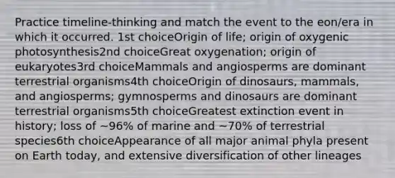 Practice timeline-thinking and match the event to the eon/era in which it occurred. 1st choiceOrigin of life; origin of oxygenic photosynthesis2nd choiceGreat oxygenation; origin of eukaryotes3rd choiceMammals and angiosperms are dominant terrestrial organisms4th choiceOrigin of dinosaurs, mammals, and angiosperms; gymnosperms and dinosaurs are dominant terrestrial organisms5th choiceGreatest extinction event in history; loss of ~96% of marine and ~70% of terrestrial species6th choiceAppearance of all major animal phyla present on Earth today, and extensive diversification of other lineages