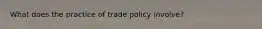 What does the practice of trade policy involve?