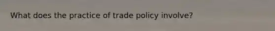 What does the practice of trade policy involve?