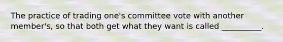 The practice of trading one's committee vote with another member's, so that both get what they want is called __________.