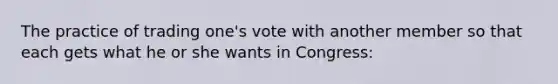 The practice of trading one's vote with another member so that each gets what he or she wants in Congress: