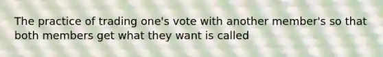 The practice of trading one's vote with another member's so that both members get what they want is called