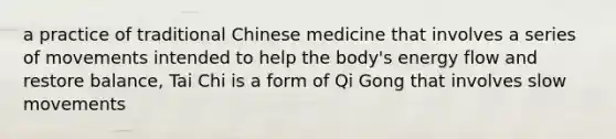 a practice of traditional Chinese medicine that involves a series of movements intended to help the body's energy flow and restore balance, Tai Chi is a form of Qi Gong that involves slow movements