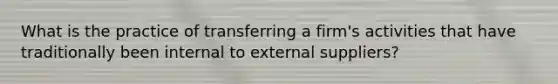 What is the practice of transferring a firm's activities that have traditionally been internal to external suppliers?