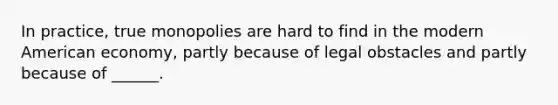 In practice, true monopolies are hard to find in the modern American economy, partly because of legal obstacles and partly because of ______.