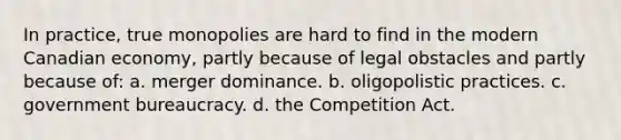 In practice, true monopolies are hard to find in the modern Canadian economy, partly because of legal obstacles and partly because of: a. merger dominance. b. oligopolistic practices. c. government bureaucracy. d. the Competition Act.