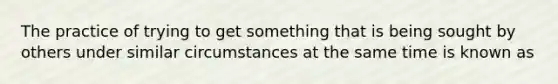 The practice of trying to get something that is being sought by others under similar circumstances at the same time is known as