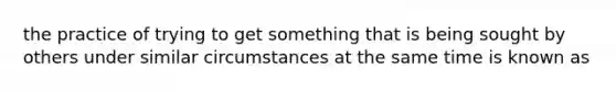 the practice of trying to get something that is being sought by others under similar circumstances at the same time is known as