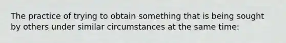 The practice of trying to obtain something that is being sought by others under similar circumstances at the same time: