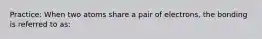 Practice: When two atoms share a pair of electrons, the bonding is referred to as: