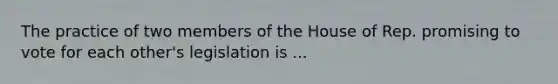 The practice of two members of the House of Rep. promising to vote for each other's legislation is ...