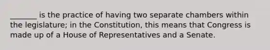 _______ is the practice of having two separate chambers within the legislature; in the Constitution, this means that Congress is made up of a House of Representatives and a Senate.