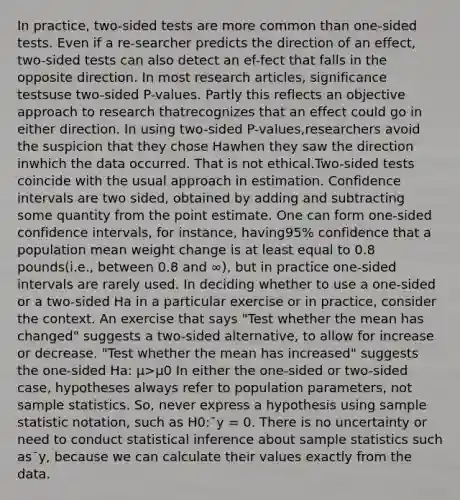 In practice, two-sided tests are more common than one-sided tests. Even if a re-searcher predicts the direction of an effect, two-sided tests can also detect an ef-fect that falls in the opposite direction. In most research articles, significance testsuse two-sided P-values. Partly this reflects an objective approach to research thatrecognizes that an effect could go in either direction. In using two-sided P-values,researchers avoid the suspicion that they chose Hawhen they saw the direction inwhich the data occurred. That is not ethical.Two-sided tests coincide with the usual approach in estimation. Confidence intervals are two sided, obtained by adding and subtracting some quantity from the point estimate. One can form one-sided confidence intervals, for instance, having95% confidence that a population mean weight change is at least equal to 0.8 pounds(i.e., between 0.8 and ∞), but in practice one-sided intervals are rarely used. In deciding whether to use a one-sided or a two-sided Ha in a particular exercise or in practice, consider the context. An exercise that says "Test whether the mean has changed" suggests a two-sided alternative, to allow for increase or decrease. "Test whether the mean has increased" suggests the one-sided Ha: μ>μ0 In either the one-sided or two-sided case, hypotheses always refer to population parameters, not sample statistics. So, never express a hypothesis using sample statistic notation, such as H0:¯y = 0. There is no uncertainty or need to conduct statistical inference about sample statistics such as¯y, because we can calculate their values exactly from the data.