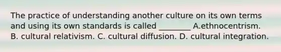 The practice of understanding another culture on its own terms and using its own standards is called ________ A.ethnocentrism. B. cultural relativism. C. cultural diffusion. D. cultural integration.