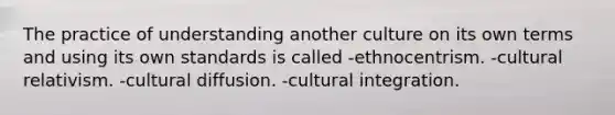 The practice of understanding another culture on its own terms and using its own standards is called -ethnocentrism. -cultural relativism. -cultural diffusion. -cultural integration.