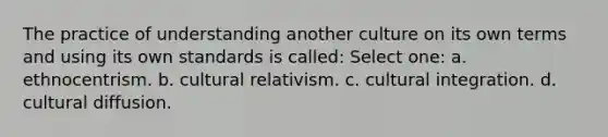 The practice of understanding another culture on its own terms and using its own standards is called: Select one: a. ethnocentrism. b. cultural relativism. c. cultural integration. d. cultural diffusion.