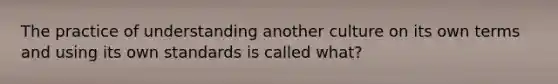 The practice of understanding another culture on its own terms and using its own standards is called what?