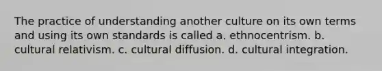 The practice of understanding another culture on its own terms and using its own standards is called a. ethnocentrism. b. cultural relativism. c. cultural diffusion. d. cultural integration.