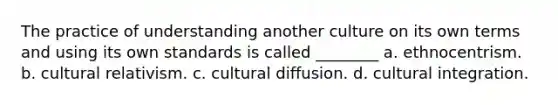 The practice of understanding another culture on its own terms and using its own standards is called ________ a. ethnocentrism. b. cultural relativism. c. cultural diffusion. d. cultural integration.