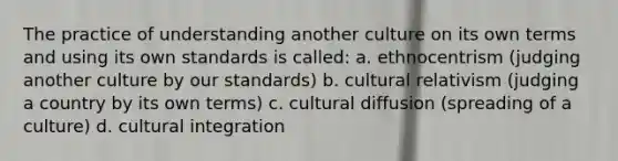 The practice of understanding another culture on its own terms and using its own standards is called: a. ethnocentrism (judging another culture by our standards) b. cultural relativism (judging a country by its own terms) c. cultural diffusion (spreading of a culture) d. cultural integration