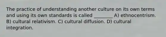 The practice of understanding another culture on its own terms and using its own standards is called ________ A) ethnocentrism. B) cultural relativism. C) cultural diffusion. D) cultural integration.