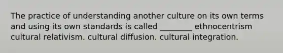 The practice of understanding another culture on its own terms and using its own standards is called ________ ethnocentrism cultural relativism. cultural diffusion. cultural integration.