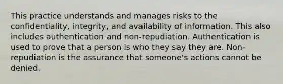 This practice understands and manages risks to the confidentiality, integrity, and availability of information. This also includes authentication and non-repudiation. Authentication is used to prove that a person is who they say they are. Non-repudiation is the assurance that someone's actions cannot be denied.