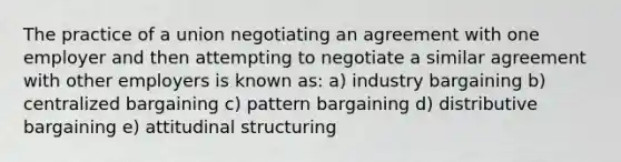 The practice of a union negotiating an agreement with one employer and then attempting to negotiate a similar agreement with other employers is known as: a) industry bargaining b) centralized bargaining c) pattern bargaining d) distributive bargaining e) attitudinal structuring