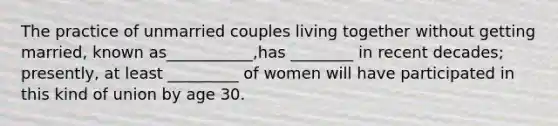 The practice of unmarried couples living together without getting married, known as___________,has ________ in recent decades; presently, at least _________ of women will have participated in this kind of union by age 30.