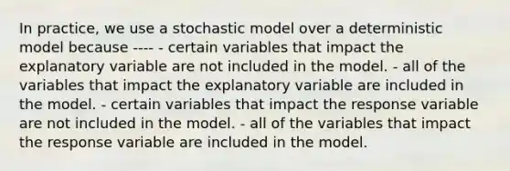 In practice, we use a stochastic model over a deterministic model because ---- - certain variables that impact the explanatory variable are not included in the model. - all of the variables that impact the explanatory variable are included in the model. - certain variables that impact the response variable are not included in the model. - all of the variables that impact the response variable are included in the model.