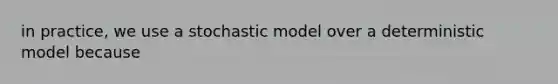 in practice, we use a stochastic model over a deterministic model because