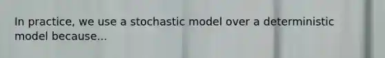 In practice, we use a stochastic model over a deterministic model because...