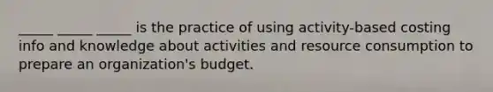 _____ _____ _____ is the practice of using activity-based costing info and knowledge about activities and resource consumption to prepare an organization's budget.