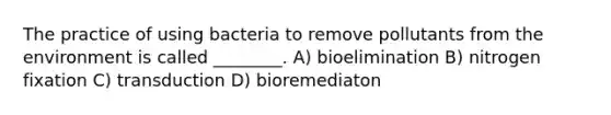 The practice of using bacteria to remove pollutants from the environment is called ________. A) bioelimination B) nitrogen fixation C) transduction D) bioremediaton