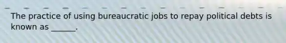 The practice of using bureaucratic jobs to repay political debts is known as ______.