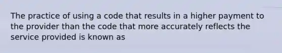 The practice of using a code that results in a higher payment to the provider than the code that more accurately reflects the service provided is known as