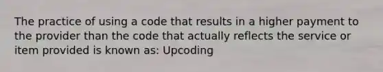 The practice of using a code that results in a higher payment to the provider than the code that actually reflects the service or item provided is known as: Upcoding