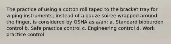 The practice of using a cotton roll taped to the bracket tray for wiping instruments, instead of a gauze soiree wrapped around the finger, is considered by OSHA as a/an: a. Standard bioburden control b. Safe practice control c. Engineering control d. Work practice control