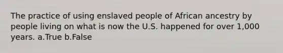 The practice of using enslaved people of African ancestry by people living on what is now the U.S. happened for over 1,000 years. a.True b.False