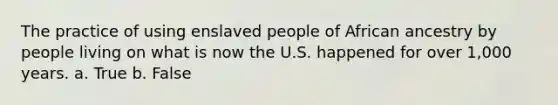 The practice of using enslaved people of African ancestry by people living on what is now the U.S. happened for over 1,000 years. a. True b. False