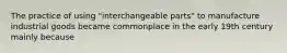 The practice of using "interchangeable parts" to manufacture industrial goods became commonplace in the early 19th century mainly because