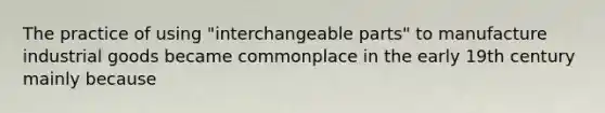 The practice of using "interchangeable parts" to manufacture industrial goods became commonplace in the early 19th century mainly because