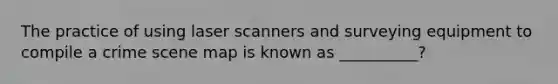 The practice of using laser scanners and surveying equipment to compile a crime scene map is known as __________?