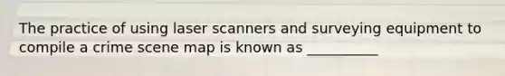 The practice of using laser scanners and surveying equipment to compile a crime scene map is known as __________