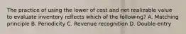 The practice of using the lower of cost and net realizable value to evaluate inventory reflects which of the following? A. Matching principle B. Periodicity C. Revenue recognition D. Double‐entry