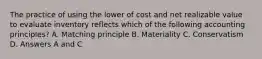 The practice of using the lower of cost and net realizable value to evaluate inventory reflects which of the following accounting principles? A. Matching principle B. Materiality C. Conservatism D. Answers A and C