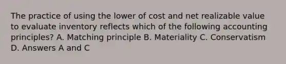 The practice of using the lower of cost and net realizable value to evaluate inventory reflects which of the following accounting principles? A. Matching principle B. Materiality C. Conservatism D. Answers A and C