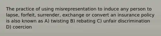 The practice of using misrepresentation to induce any person to lapse, forfeit, surrender, exchange or convert an insurance policy is also known as A) twisting B) rebating C) unfair discrimination D) coercion